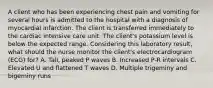 A client who has been experiencing chest pain and vomiting for several hours is admitted to the hospital with a diagnosis of myocardial infarction. The client is transferred immediately to the cardiac intensive care unit. The client's potassium level is below the expected range. Considering this laboratory result, what should the nurse monitor the client's electrocardiogram (ECG) for? A. Tall, peaked P waves B. Increased P-R intervals C. Elevated U and flattened T waves D. Multiple trigeminy and bigeminy runs