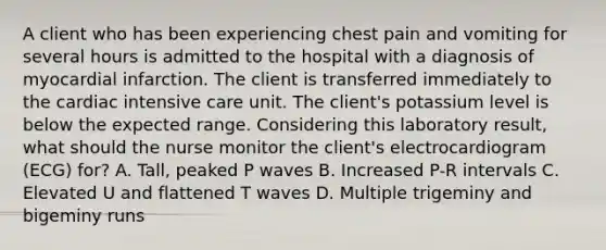 A client who has been experiencing chest pain and vomiting for several hours is admitted to the hospital with a diagnosis of myocardial infarction. The client is transferred immediately to the cardiac intensive care unit. The client's potassium level is below the expected range. Considering this laboratory result, what should the nurse monitor the client's electrocardiogram (ECG) for? A. Tall, peaked P waves B. Increased P-R intervals C. Elevated U and flattened T waves D. Multiple trigeminy and bigeminy runs