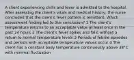 A client experiencing chills and fever is admitted to the hospital. After assessing the client's vitals and medical history, the nurse concluded that the client's fever pattern is remittent. Which assessment finding led to this conclusion? 1 The client's temperature returns to an acceptable value at least once in the past 24 hours 2 The client's fever spikes and falls without a return to normal temperature levels 3 Periods of febrile episodes and periods with acceptable temperature values occur 4 The client has a constant body temperature continuously above 38°C with minimal fluctuation