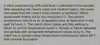 A client experiencing chills and fever is admitted to the hospital. After assessing the client's vitals and medical history, the nurse concluded that the client's fever pattern is remittent. Which assessment finding led to this conclusion? 1. The client's temperature returns to an acceptable value at least once in the past 24 hours 2. The client's fever spikes and falls without a return to normal temperature levels 3. Periods of febrile episodes and periods with acceptable temperature values occur 4. The client has a constant body temperature continuously above 38°C with minimal fluctuation