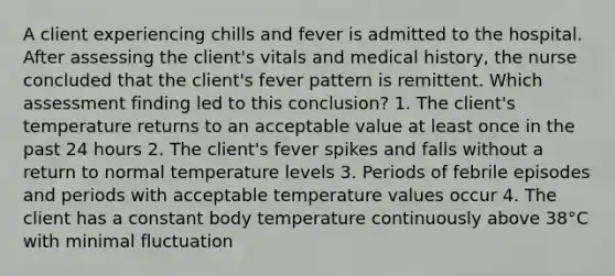 A client experiencing chills and fever is admitted to the hospital. After assessing the client's vitals and medical history, the nurse concluded that the client's fever pattern is remittent. Which assessment finding led to this conclusion? 1. The client's temperature returns to an acceptable value at least once in the past 24 hours 2. The client's fever spikes and falls without a return to normal temperature levels 3. Periods of febrile episodes and periods with acceptable temperature values occur 4. The client has a constant body temperature continuously above 38°C with minimal fluctuation