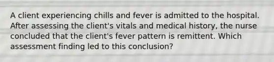 A client experiencing chills and fever is admitted to the hospital. After assessing the client's vitals and medical history, the nurse concluded that the client's fever pattern is remittent. Which assessment finding led to this conclusion?