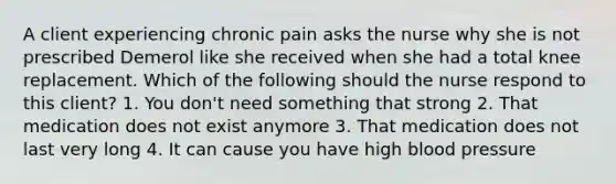 A client experiencing chronic pain asks the nurse why she is not prescribed Demerol like she received when she had a total knee replacement. Which of the following should the nurse respond to this client? 1. You don't need something that strong 2. That medication does not exist anymore 3. That medication does not last very long 4. It can cause you have high blood pressure