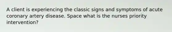 A client is experiencing the classic signs and symptoms of acute coronary artery disease. Space what is the nurses priority intervention?