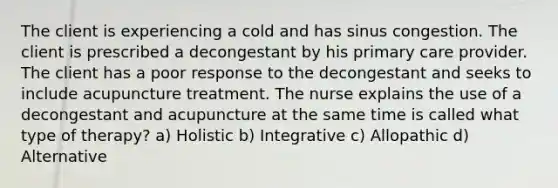 The client is experiencing a cold and has sinus congestion. The client is prescribed a decongestant by his primary care provider. The client has a poor response to the decongestant and seeks to include acupuncture treatment. The nurse explains the use of a decongestant and acupuncture at the same time is called what type of therapy? a) Holistic b) Integrative c) Allopathic d) Alternative