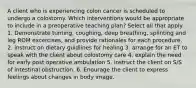 A client who is experiencing colon cancer is scheduled to undergo a colostomy. Which interventions would be appropriate to include in a preoperative teaching plan? Select all that apply 1. Demonstrate turning, coughing, deep breathing, splinting and leg ROM excercises, and provide rationales for each procedure. 2. instruct on dietary guidlines for healing 3. arrange for an ET to speak with the client about colostomy care 4. explain the need for early post operative ambulation 5, instruct the client on S/S of intestinal obstruction. 6. Enourage the client to express feelings about changes in body image.