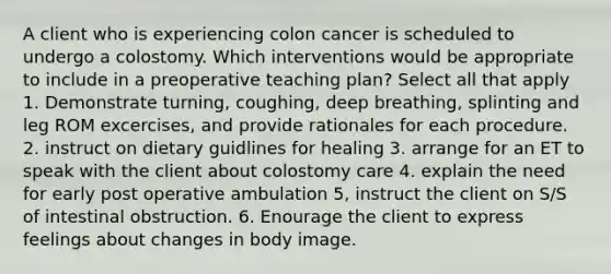 A client who is experiencing colon cancer is scheduled to undergo a colostomy. Which interventions would be appropriate to include in a preoperative teaching plan? Select all that apply 1. Demonstrate turning, coughing, deep breathing, splinting and leg ROM excercises, and provide rationales for each procedure. 2. instruct on dietary guidlines for healing 3. arrange for an ET to speak with the client about colostomy care 4. explain the need for early post operative ambulation 5, instruct the client on S/S of intestinal obstruction. 6. Enourage the client to express feelings about changes in body image.