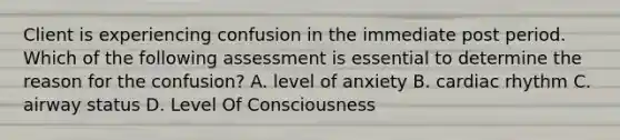 Client is experiencing confusion in the immediate post period. Which of the following assessment is essential to determine the reason for the confusion? A. level of anxiety B. cardiac rhythm C. airway status D. Level Of Consciousness