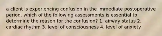 a client is experiencing confusion in the immediate postoperative period. which of the following assessments is essential to determine the reason for the confusion? 1. airway status 2. cardiac rhythm 3. level of consciousness 4. level of anxiety