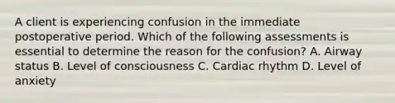 A client is experiencing confusion in the immediate postoperative period. Which of the following assessments is essential to determine the reason for the confusion? A. Airway status B. Level of consciousness C. Cardiac rhythm D. Level of anxiety