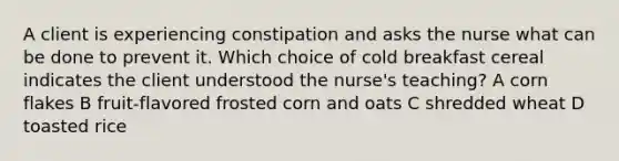 A client is experiencing constipation and asks the nurse what can be done to prevent it. Which choice of cold breakfast cereal indicates the client understood the nurse's teaching? A corn flakes B fruit-flavored frosted corn and oats C shredded wheat D toasted rice