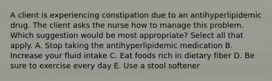 A client is experiencing constipation due to an antihyperlipidemic drug. The client asks the nurse how to manage this problem. Which suggestion would be most appropriate? Select all that apply. A. Stop taking the antihyperlipidemic medication B. Increase your fluid intake C. Eat foods rich in dietary fiber D. Be sure to exercise every day E. Use a stool softener