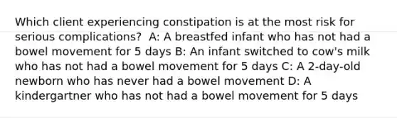 Which client experiencing constipation is at the most risk for serious complications? ​ A: A breastfed infant who has not had a bowel movement for 5 days​ B: An infant switched to cow's milk who has not had a bowel movement for 5 days​ C: A 2-day-old newborn who has never had a bowel movement​ D: A kindergartner who has not had a bowel movement for 5 days