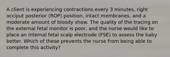 A client is experiencing contractions every 3 minutes, right occiput posterior (ROP) position, intact membranes, and a moderate amount of bloody show. The quality of the tracing on the external fetal monitor is poor, and the nurse would like to place an internal fetal scalp electrode (FSE) to assess the baby better. Which of these prevents the nurse from being able to complete this activity?