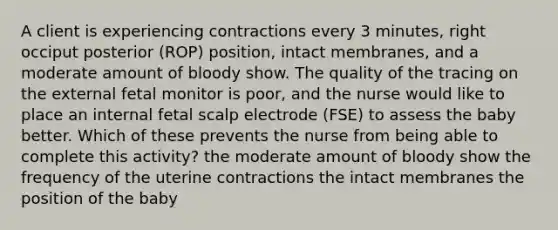 A client is experiencing contractions every 3 minutes, right occiput posterior (ROP) position, intact membranes, and a moderate amount of bloody show. The quality of the tracing on the external fetal monitor is poor, and the nurse would like to place an internal fetal scalp electrode (FSE) to assess the baby better. Which of these prevents the nurse from being able to complete this activity? the moderate amount of bloody show the frequency of the uterine contractions the intact membranes the position of the baby