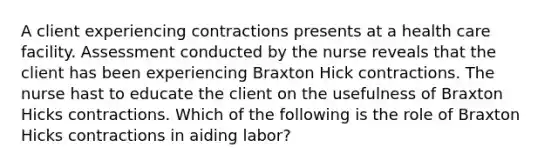 A client experiencing contractions presents at a health care facility. Assessment conducted by the nurse reveals that the client has been experiencing Braxton Hick contractions. The nurse hast to educate the client on the usefulness of Braxton Hicks contractions. Which of the following is the role of Braxton Hicks contractions in aiding labor?