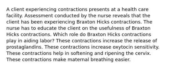 A client experiencing contractions presents at a health care facility. Assessment conducted by the nurse reveals that the client has been experiencing Braxton Hicks contractions. The nurse has to educate the client on the usefulness of Braxton Hicks contractions. Which role do Braxton Hicks contractions play in aiding labor? These contractions increase the release of prostaglandins. These contractions increase oxytocin sensitivity. These contractions help in softening and ripening the cervix. These contractions make maternal breathing easier.