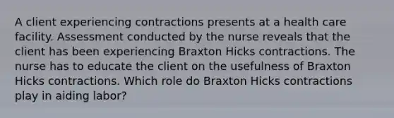 A client experiencing contractions presents at a health care facility. Assessment conducted by the nurse reveals that the client has been experiencing Braxton Hicks contractions. The nurse has to educate the client on the usefulness of Braxton Hicks contractions. Which role do Braxton Hicks contractions play in aiding labor?