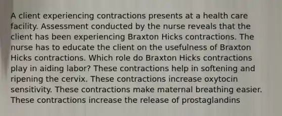 A client experiencing contractions presents at a health care facility. Assessment conducted by the nurse reveals that the client has been experiencing Braxton Hicks contractions. The nurse has to educate the client on the usefulness of Braxton Hicks contractions. Which role do Braxton Hicks contractions play in aiding labor? These contractions help in softening and ripening the cervix. These contractions increase oxytocin sensitivity. These contractions make maternal breathing easier. These contractions increase the release of prostaglandins