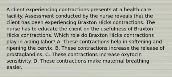 A client experiencing contractions presents at a health care facility. Assessment conducted by the nurse reveals that the client has been experiencing Braxton Hicks contractions. The nurse has to educate the client on the usefulness of Braxton Hicks contractions. Which role do Braxton Hicks contractions play in aiding labor? A. These contractions help in softening and ripening the cervix. B. These contractions increase the release of prostaglandins. C. These contractions increase oxytocin sensitivity. D. These contractions make maternal breathing easier.