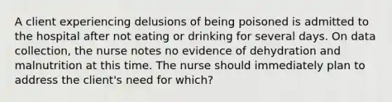 A client experiencing delusions of being poisoned is admitted to the hospital after not eating or drinking for several days. On data collection, the nurse notes no evidence of dehydration and malnutrition at this time. The nurse should immediately plan to address the client's need for which?