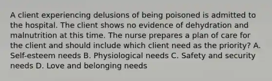 A client experiencing delusions of being poisoned is admitted to the hospital. The client shows no evidence of dehydration and malnutrition at this time. The nurse prepares a plan of care for the client and should include which client need as the priority? A. Self-esteem needs B. Physiological needs C. Safety and security needs D. Love and belonging needs