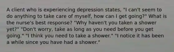 A client who is experiencing depression states, "I can't seem to do anything to take care of myself, how can I get going?" What is the nurse's best response? "Why haven't you taken a shower yet?" "Don't worry, take as long as you need before you get going." "I think you need to take a shower." "I notice it has been a while since you have had a shower."