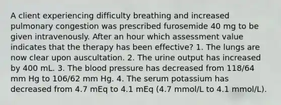 A client experiencing difficulty breathing and increased pulmonary congestion was prescribed furosemide 40 mg to be given intravenously. After an hour which assessment value indicates that the therapy has been effective? 1. The lungs are now clear upon auscultation. 2. The urine output has increased by 400 mL. 3. The blood pressure has decreased from 118/64 mm Hg to 106/62 mm Hg. 4. The serum potassium has decreased from 4.7 mEq to 4.1 mEq (4.7 mmol/L to 4.1 mmol/L).