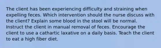 The client has been experiencing difficulty and straining when expelling feces. Which intervention should the nurse discuss with the client? Explain some blood in the stool will be normal. Instruct the client in manual removal of feces. Encourage the client to use a cathartic laxative on a daily basis. Teach the client to eat a high fiber diet.