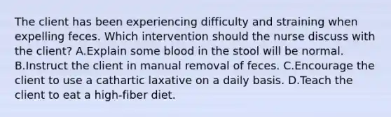 The client has been experiencing difficulty and straining when expelling feces. Which intervention should the nurse discuss with the client? A.Explain some blood in the stool will be normal. B.Instruct the client in manual removal of feces. C.Encourage the client to use a cathartic laxative on a daily basis. D.Teach the client to eat a high-fiber diet.