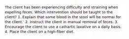 The client has been experiencing difficulty and straining when expelling feces. Which intervention should be taught to the client? 1. Explain that some blood in the stool will be normal for the client.' 2. Instruct the client in manual removal of feces. 3. Encourage the client to use a cathartic laxative on a daily basis. 4. Place the client on a high-fiber diet.