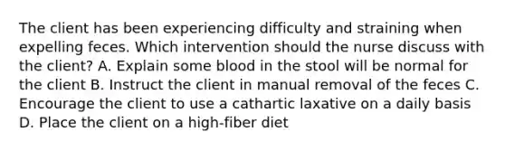 The client has been experiencing difficulty and straining when expelling feces. Which intervention should the nurse discuss with the client? A. Explain some blood in the stool will be normal for the client B. Instruct the client in manual removal of the feces C. Encourage the client to use a cathartic laxative on a daily basis D. Place the client on a high-fiber diet