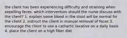 the client has been experiencing difficulty and straining when expelling feces. which intervention should the nurse discuss with the client? 1. explain some blood in the stool will be normal for the client 2. instruct the client in manual removal of feces 3. encourage the client to use a cathartic laxative on a daily basis 4. place the client on a high fiber diet