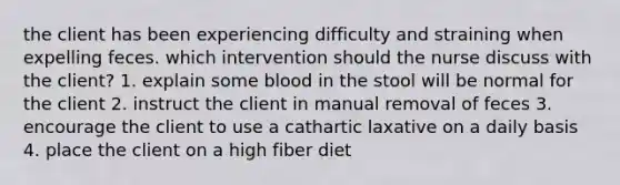 the client has been experiencing difficulty and straining when expelling feces. which intervention should the nurse discuss with the client? 1. explain some blood in the stool will be normal for the client 2. instruct the client in manual removal of feces 3. encourage the client to use a cathartic laxative on a daily basis 4. place the client on a high fiber diet