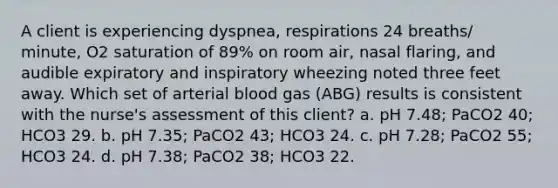 A client is experiencing dyspnea, respirations 24 breaths/ minute, O2 saturation of 89% on room air, nasal flaring, and audible expiratory and inspiratory wheezing noted three feet away. Which set of arterial blood gas (ABG) results is consistent with the nurse's assessment of this client? a. pH 7.48; PaCO2 40; HCO3 29. b. pH 7.35; PaCO2 43; HCO3 24. c. pH 7.28; PaCO2 55; HCO3 24. d. pH 7.38; PaCO2 38; HCO3 22.