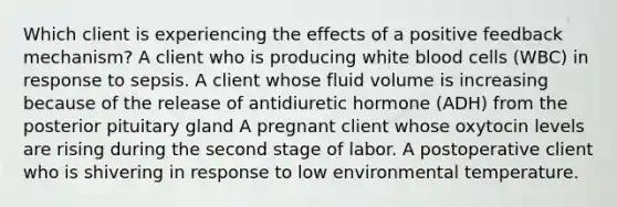 Which client is experiencing the effects of a positive feedback mechanism? A client who is producing white blood cells (WBC) in response to sepsis. A client whose fluid volume is increasing because of the release of antidiuretic hormone (ADH) from the posterior pituitary gland A pregnant client whose oxytocin levels are rising during the second stage of labor. A postoperative client who is shivering in response to low environmental temperature.