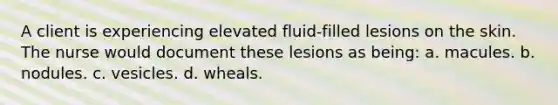 A client is experiencing elevated fluid-filled lesions on the skin. The nurse would document these lesions as being: a. macules. b. nodules. c. vesicles. d. wheals.