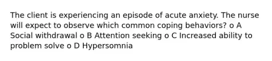 The client is experiencing an episode of acute anxiety. The nurse will expect to observe which common coping behaviors? o A Social withdrawal o B Attention seeking o C Increased ability to problem solve o D Hypersomnia