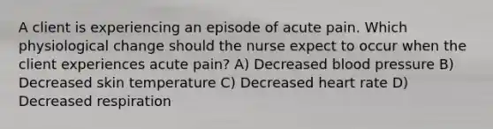 A client is experiencing an episode of acute pain. Which physiological change should the nurse expect to occur when the client experiences acute pain? A) Decreased blood pressure B) Decreased skin temperature C) Decreased heart rate D) Decreased respiration