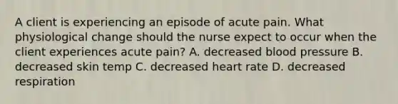 A client is experiencing an episode of acute pain. What physiological change should the nurse expect to occur when the client experiences acute pain? A. decreased blood pressure B. decreased skin temp C. decreased heart rate D. decreased respiration