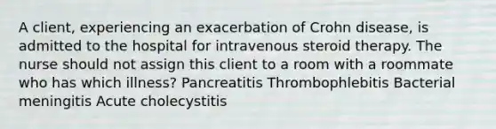 A client, experiencing an exacerbation of Crohn disease, is admitted to the hospital for intravenous steroid therapy. The nurse should not assign this client to a room with a roommate who has which illness? Pancreatitis Thrombophlebitis Bacterial meningitis Acute cholecystitis