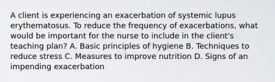 A client is experiencing an exacerbation of systemic lupus erythematosus. To reduce the frequency of exacerbations, what would be important for the nurse to include in the client's teaching plan? A. Basic principles of hygiene B. Techniques to reduce stress C. Measures to improve nutrition D. Signs of an impending exacerbation