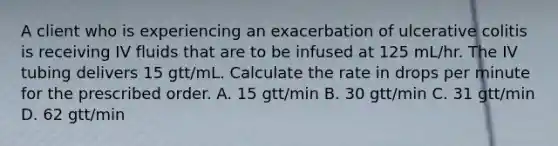 A client who is experiencing an exacerbation of ulcerative colitis is receiving IV fluids that are to be infused at 125 mL/hr. The IV tubing delivers 15 gtt/mL. Calculate the rate in drops per minute for the prescribed order. A. 15 gtt/min B. 30 gtt/min C. 31 gtt/min D. 62 gtt/min