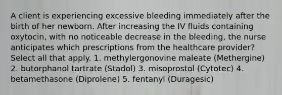 A client is experiencing excessive bleeding immediately after the birth of her newborn. After increasing the IV fluids containing oxytocin, with no noticeable decrease in the bleeding, the nurse anticipates which prescriptions from the healthcare provider? Select all that apply. 1. methylergonovine maleate (Methergine) 2. butorphanol tartrate (Stadol) 3. misoprostol (Cytotec) 4. betamethasone (Diprolene) 5. fentanyl (Duragesic)