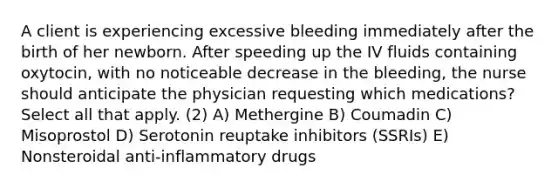 A client is experiencing excessive bleeding immediately after the birth of her newborn. After speeding up the IV fluids containing oxytocin, with no noticeable decrease in the bleeding, the nurse should anticipate the physician requesting which medications? Select all that apply. (2) A) Methergine B) Coumadin C) Misoprostol D) Serotonin reuptake inhibitors (SSRIs) E) Nonsteroidal anti-inflammatory drugs