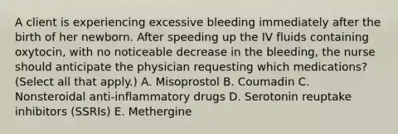 A client is experiencing excessive bleeding immediately after the birth of her newborn. After speeding up the IV fluids containing oxytocin, with no noticeable decrease in the bleeding, the nurse should anticipate the physician requesting which medications? (Select all that apply.) A. Misoprostol B. Coumadin C. Nonsteroidal anti-inflammatory drugs D. Serotonin reuptake inhibitors (SSRIs) E. Methergine