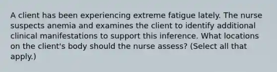 A client has been experiencing extreme fatigue lately. The nurse suspects anemia and examines the client to identify additional clinical manifestations to support this inference. What locations on the client's body should the nurse assess? (Select all that apply.)