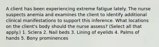 A client has been experiencing extreme fatigue lately. The nurse suspects anemia and examines the client to identify additional clinical manifestations to support this inference. What locations on the client's body should the nurse assess? (Select all that apply.) 1. Sclera 2. Nail beds 3. Lining of eyelids 4. Palms of hands 5. Bony prominences