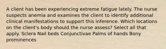 A client has been experiencing extreme fatigue lately. The nurse suspects anemia and examines the client to identify additional clinical manifestations to support this inference. Which locations on the client's body should the nurse assess? Select all that apply. Sclera Nail beds Conjunctivae Palms of hands Bony prominences