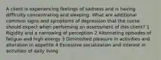 A client is experiencing feelings of sadness and is having difficulty concentrating and sleeping. What are additional common signs and symptoms of depression that the nurse should expect when performing an assessment of this client? 1 Rigidity and a narrowing of perception 2 Alternating episodes of fatigue and high energy 3 Diminished pleasure in activities and alteration in appetite 4 Excessive socialization and interest in activities of daily living